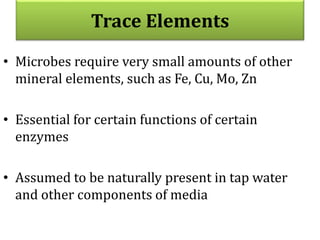 Trace Elements
• Microbes require very small amounts of other
mineral elements, such as Fe, Cu, Mo, Zn
• Essential for certain functions of certain
enzymes
• Assumed to be naturally present in tap water
and other components of media
 