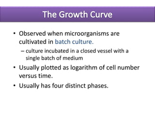 • Observed when microorganisms are
cultivated in batch culture.
– culture incubated in a closed vessel with a
single batch of medium
• Usually plotted as logarithm of cell number
versus time.
• Usually has four distinct phases.
 
