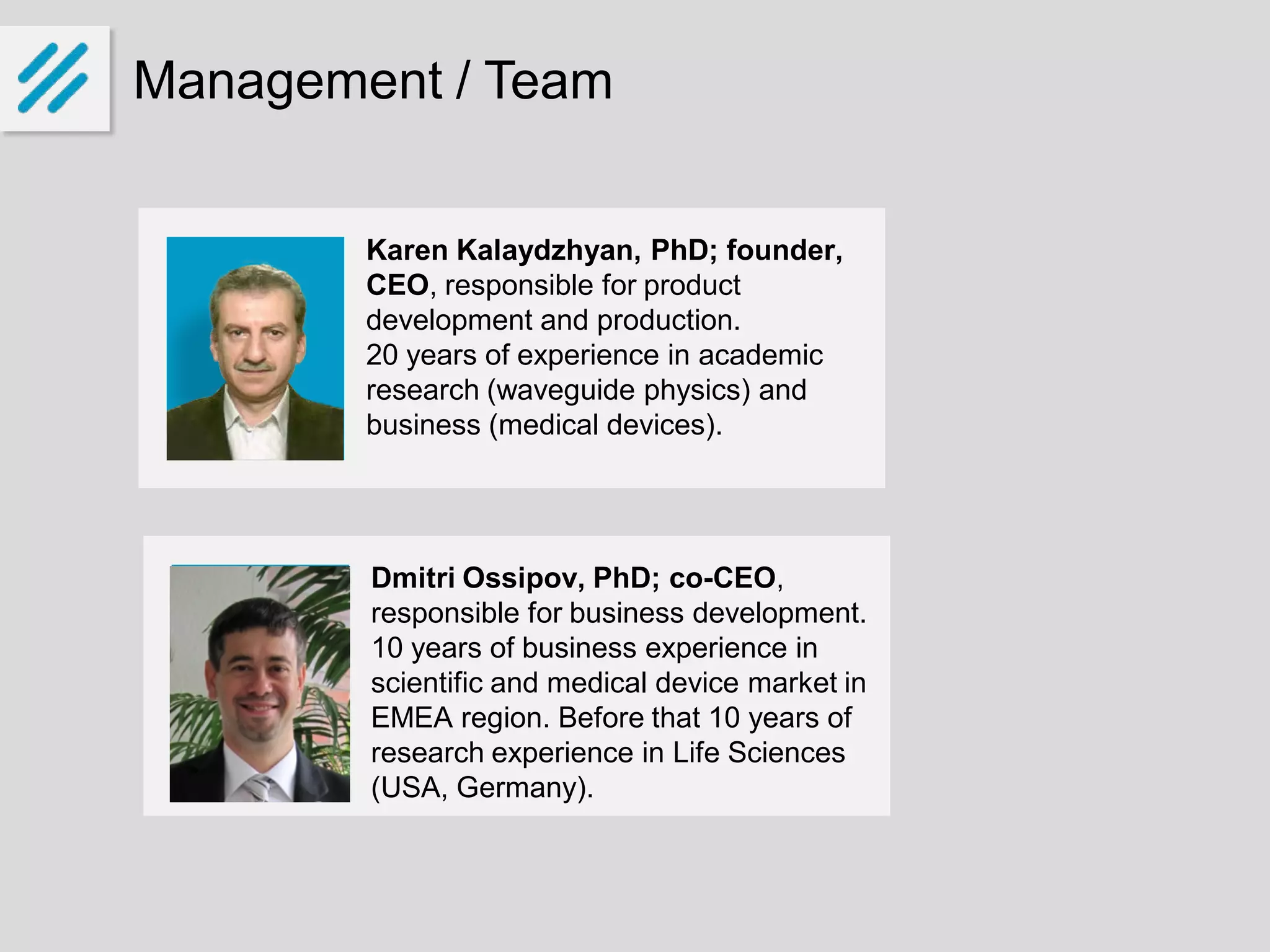 Management / Team
Karen Kalaydzhyan, PhD; founder,
CEO, responsible for product
development and production.
20 years of experience in academic
research (waveguide physics) and
business (medical devices).
Dmitri Ossipov, PhD; co-CEO,
responsible for business development.
10 years of business experience in
scientific and medical device market in
EMEA region. Before that 10 years of
research experience in Life Sciences
(USA, Germany).
 