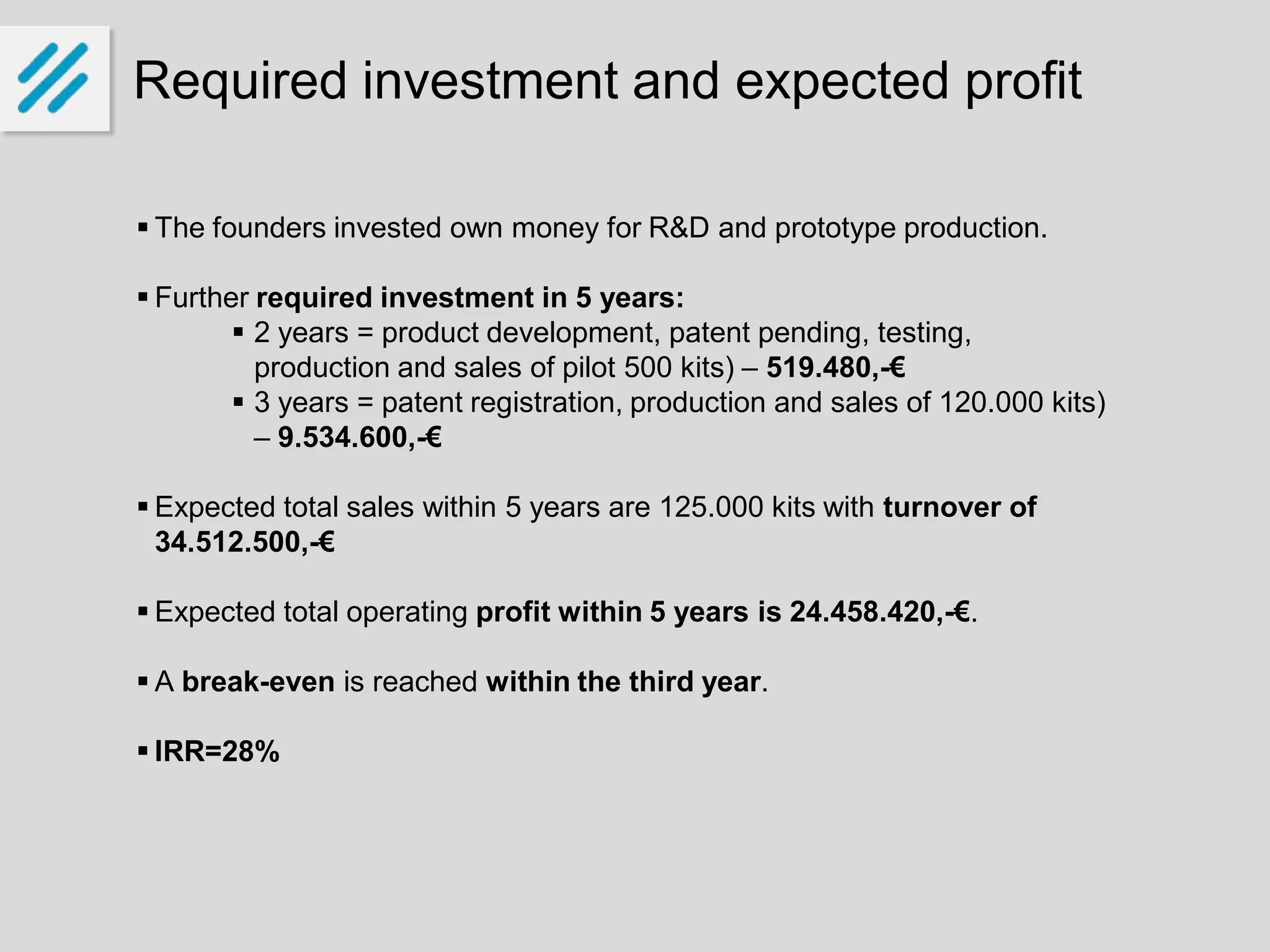  The founders invested own money for R&D and prototype production.
 Further required investment in 5 years:
 2 years = product development, patent pending, testing,
production and sales of pilot 500 kits) – 519.480,-€
 3 years = patent registration, production and sales of 120.000 kits)
– 9.534.600,-€
 Expected total sales within 5 years are 125.000 kits with turnover of
34.512.500,-€
 Expected total operating profit within 5 years is 24.458.420,-€.
 A break-even is reached within the third year.
 IRR=28%
Required investment and expected profit
 