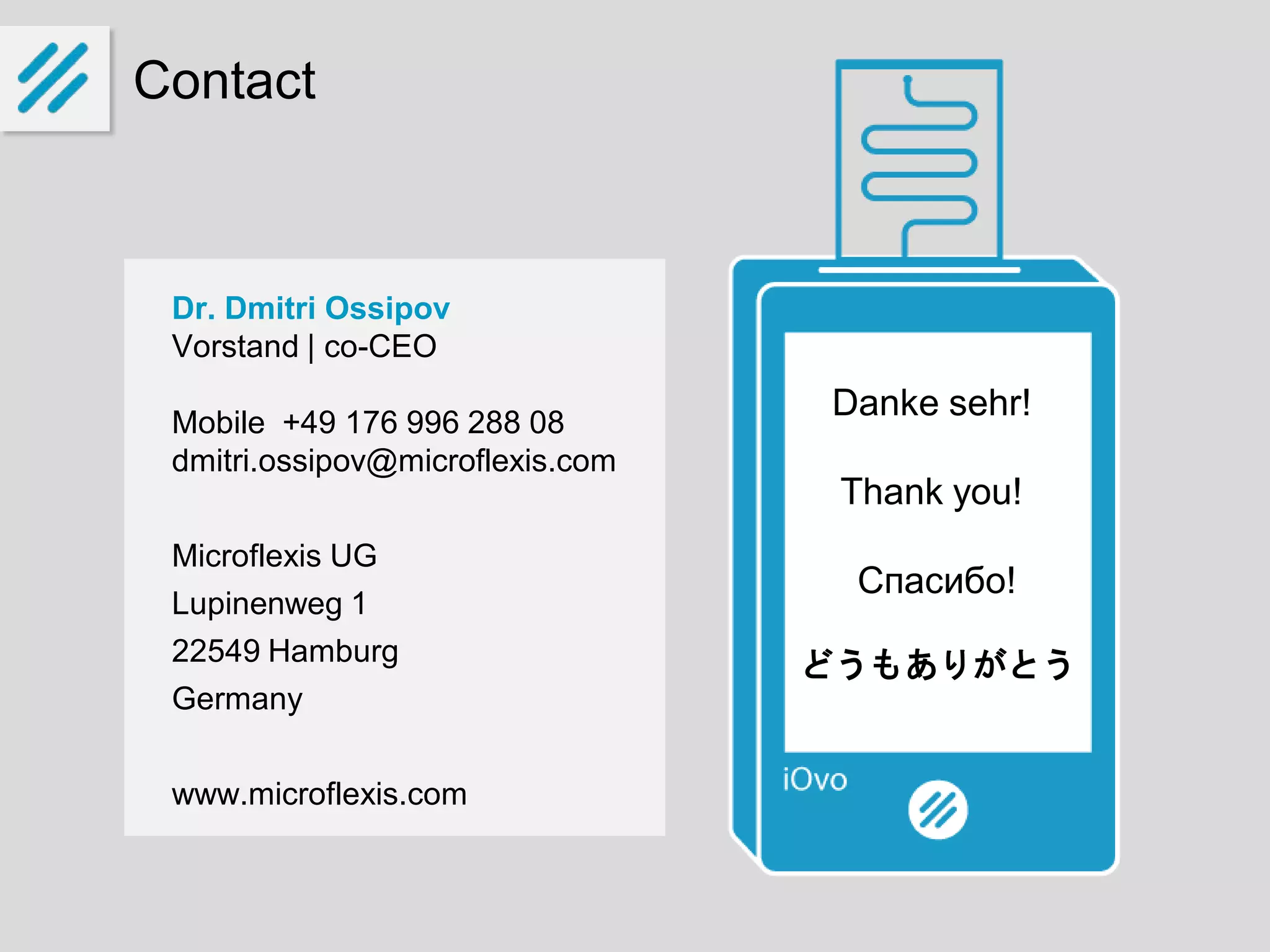 Contact
Dr. Dmitri Ossipov
Vorstand | co-CEO
Mobile +49 176 996 288 08
dmitri.ossipov@microflexis.com
Microflexis UG
Lupinenweg 1
22549 Hamburg
Germany
www.microflexis.com
Danke sehr!
Thank you!
Спасибо!
どうもありがとう
 
