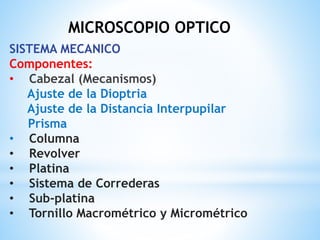 MICROSCOPIO OPTICO
SISTEMA MECANICO
Componentes:
• Cabezal (Mecanismos)
Ajuste de la Dioptria
Ajuste de la Distancia Interpupilar
Prisma
• Columna
• Revolver
• Platina
• Sistema de Correderas
• Sub-platina
• Tornillo Macrométrico y Micrométrico