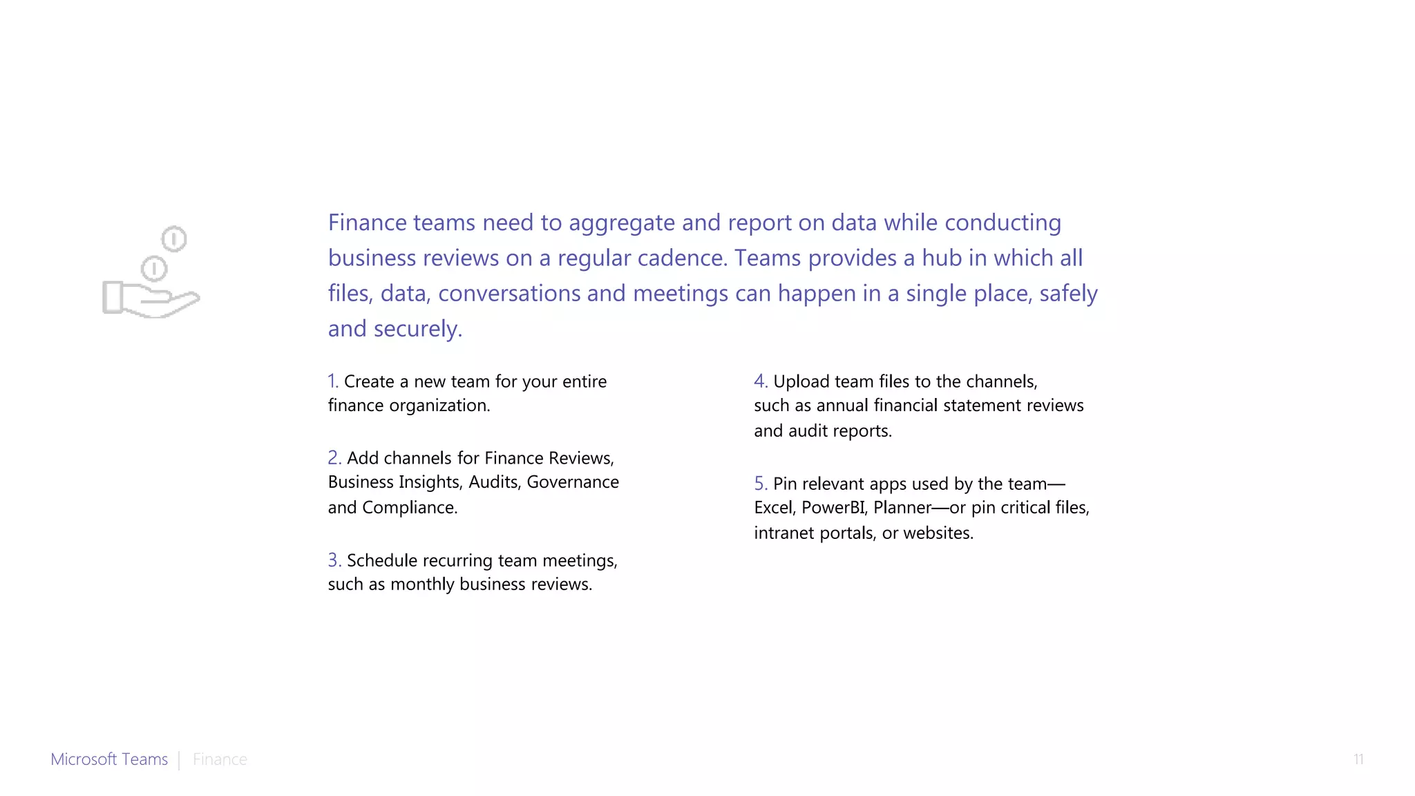 1. Create a new team for your entire
finance organization.
2. Add channels for Finance Reviews,
Business Insights, Audits, Governance
and Compliance.
3. Schedule recurring team meetings,
such as monthly business reviews.
4. Upload team files to the channels,
such as annual financial statement reviews
and audit reports.
5. Pin relevant apps used by the team—
Excel, PowerBI, Planner—or pin critical files,
intranet portals, or websites.
Finance teams need to aggregate and report on data while conducting
business reviews on a regular cadence. Teams provides a hub in which all
files, data, conversations and meetings can happen in a single place, safely
and securely.
Microsoft Teams | 11Finance
 
