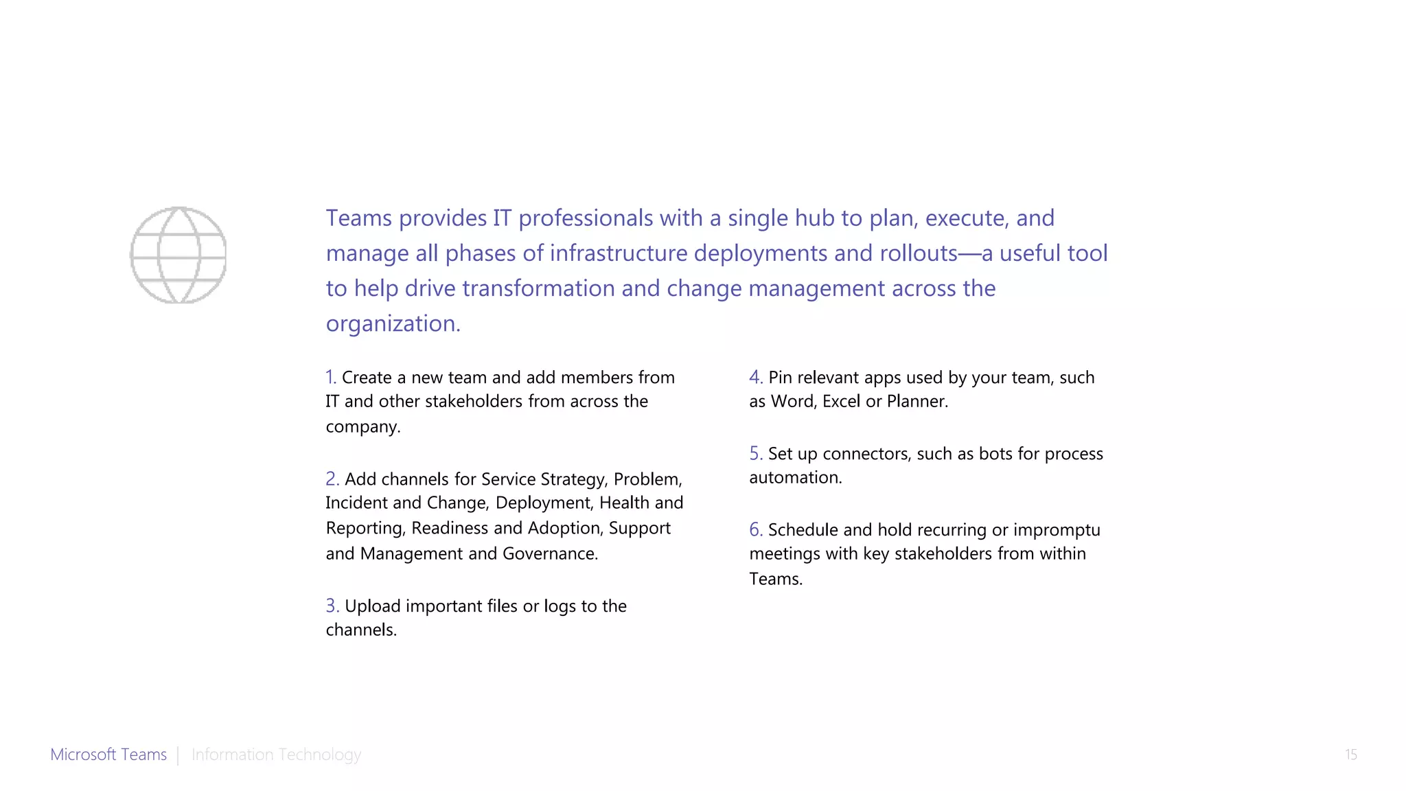 1. Create a new team and add members from
IT and other stakeholders from across the
company.
2. Add channels for Service Strategy, Problem,
Incident and Change, Deployment, Health and
Reporting, Readiness and Adoption, Support
and Management and Governance.
3. Upload important files or logs to the
channels.
4. Pin relevant apps used by your team, such
as Word, Excel or Planner.
5. Set up connectors, such as bots for process
automation.
6. Schedule and hold recurring or impromptu
meetings with key stakeholders from within
Teams.
Teams provides IT professionals with a single hub to plan, execute, and
manage all phases of infrastructure deployments and rollouts—a useful tool
to help drive transformation and change management across the
organization.
Microsoft Teams | Information Technology 15
 