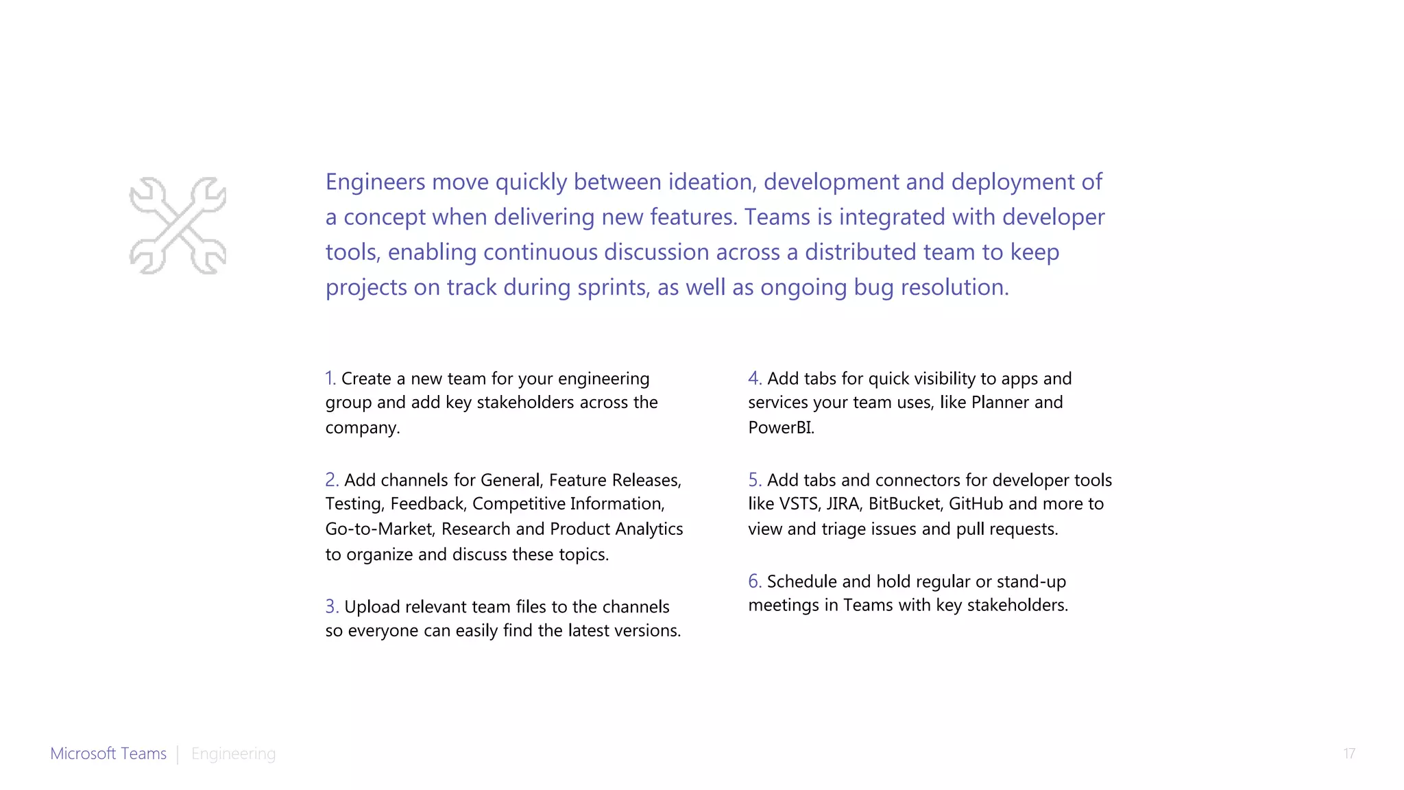 1. Create a new team for your engineering
group and add key stakeholders across the
company.
2. Add channels for General, Feature Releases,
Testing, Feedback, Competitive Information,
Go-to-Market, Research and Product Analytics
to organize and discuss these topics.
3. Upload relevant team files to the channels
so everyone can easily find the latest versions.
4. Add tabs for quick visibility to apps and
services your team uses, like Planner and
PowerBI.
5. Add tabs and connectors for developer tools
like VSTS, JIRA, BitBucket, GitHub and more to
view and triage issues and pull requests.
6. Schedule and hold regular or stand-up
meetings in Teams with key stakeholders.
Engineers move quickly between ideation, development and deployment of
a concept when delivering new features. Teams is integrated with developer
tools, enabling continuous discussion across a distributed team to keep
projects on track during sprints, as well as ongoing bug resolution.
Microsoft Teams | 17Engineering
 
