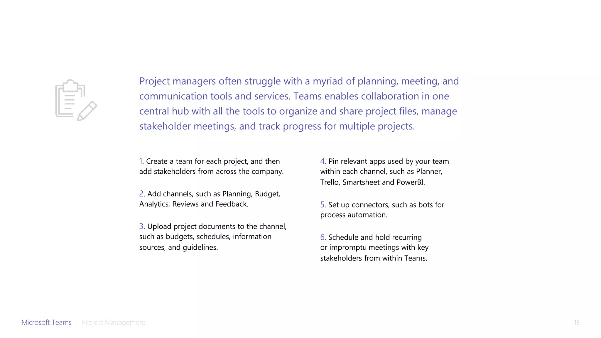 1. Create a team for each project, and then
add stakeholders from across the company.
2. Add channels, such as Planning, Budget,
Analytics, Reviews and Feedback.
3. Upload project documents to the channel,
such as budgets, schedules, information
sources, and guidelines.
4. Pin relevant apps used by your team
within each channel, such as Planner,
Trello, Smartsheet and PowerBI.
5. Set up connectors, such as bots for
process automation.
6. Schedule and hold recurring
or impromptu meetings with key
stakeholders from within Teams.
Project managers often struggle with a myriad of planning, meeting, and
communication tools and services. Teams enables collaboration in one
central hub with all the tools to organize and share project files, manage
stakeholder meetings, and track progress for multiple projects.
Microsoft Teams | 19Project Management
 