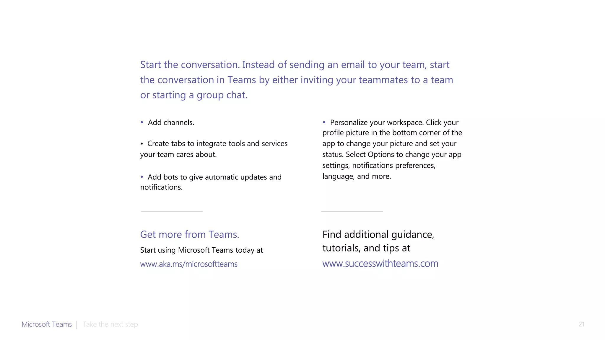 • Add channels.
• Create tabs to integrate tools and services
your team cares about.
• Add bots to give automatic updates and
notifications.
• Personalize your workspace. Click your
profile picture in the bottom corner of the
app to change your picture and set your
status. Select Options to change your app
settings, notifications preferences,
language, and more.
Start the conversation. Instead of sending an email to your team, start
the conversation in Teams by either inviting your teammates to a team
or starting a group chat.
Get more from Teams.
Start using Microsoft Teams today at
www.aka.ms/microsoftteams
Microsoft Teams | 21Take the next step
Find additional guidance,
tutorials, and tips at
www.successwithteams.com
 