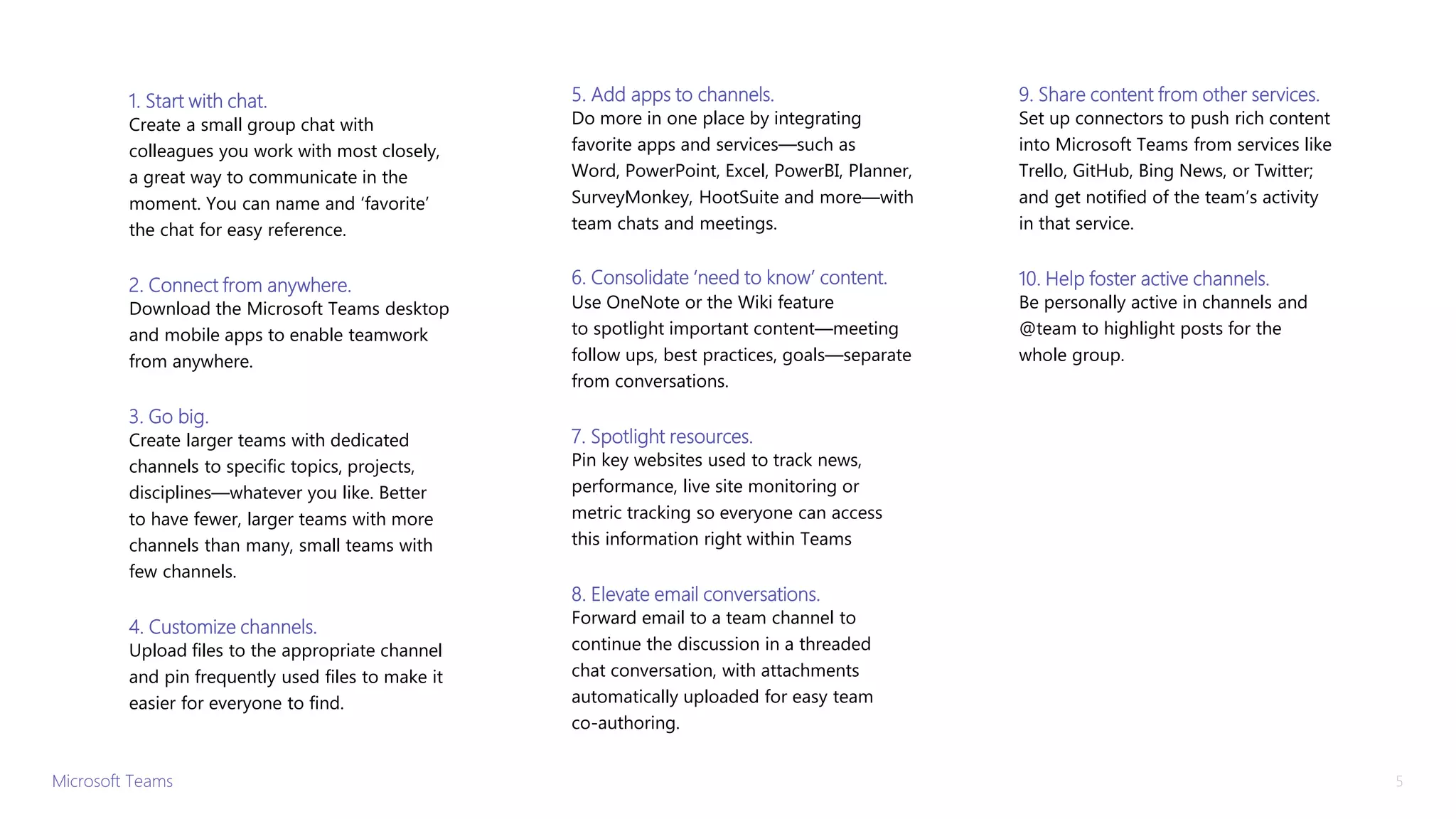 1. Start with chat.
Create a small group chat with
colleagues you work with most closely,
a great way to communicate in the
moment. You can name and ‘favorite’
the chat for easy reference.
2. Connect from anywhere.
Download the Microsoft Teams desktop
and mobile apps to enable teamwork
from anywhere.
3. Go big.
Create larger teams with dedicated
channels to specific topics, projects,
disciplines—whatever you like. Better
to have fewer, larger teams with more
channels than many, small teams with
few channels.
4. Customize channels.
Upload files to the appropriate channel
and pin frequently used files to make it
easier for everyone to find.
5. Add apps to channels.
Do more in one place by integrating
favorite apps and services—such as
Word, PowerPoint, Excel, PowerBI, Planner,
SurveyMonkey, HootSuite and more—with
team chats and meetings.
6. Consolidate ‘need to know’ content.
Use OneNote or the Wiki feature
to spotlight important content—meeting
follow ups, best practices, goals—separate
from conversations.
7. Spotlight resources.
Pin key websites used to track news,
performance, live site monitoring or
metric tracking so everyone can access
this information right within Teams
8. Elevate email conversations.
Forward email to a team channel to
continue the discussion in a threaded
chat conversation, with attachments
automatically uploaded for easy team
co-authoring.
9. Share content from other services.
Set up connectors to push rich content
into Microsoft Teams from services like
Trello, GitHub, Bing News, or Twitter;
and get notified of the team’s activity
in that service.
10. Help foster active channels.
Be personally active in channels and
@team to highlight posts for the
whole group.
Microsoft Teams 5
 