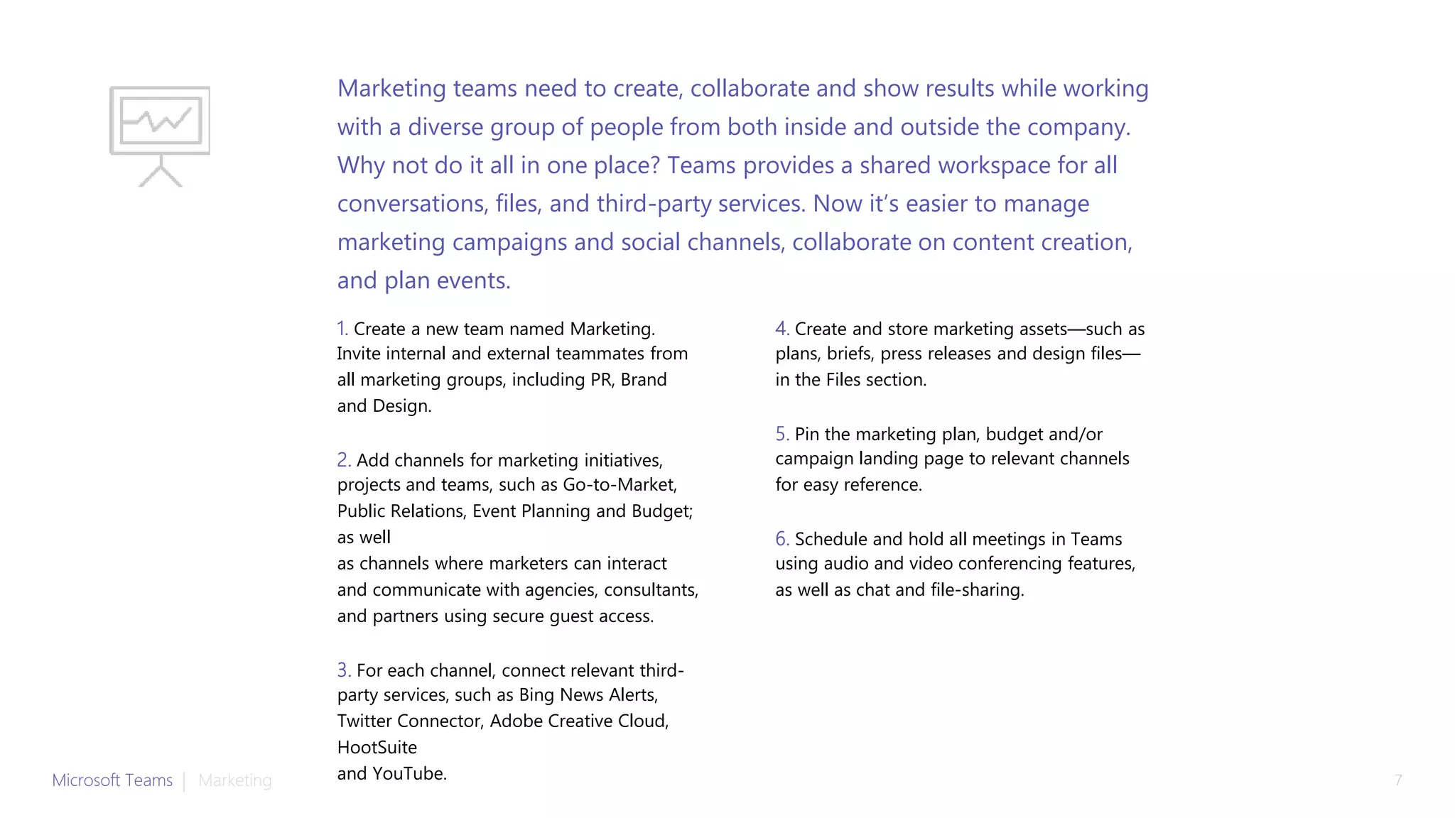 1. Create a new team named Marketing.
Invite internal and external teammates from
all marketing groups, including PR, Brand
and Design.
2. Add channels for marketing initiatives,
projects and teams, such as Go-to-Market,
Public Relations, Event Planning and Budget;
as well
as channels where marketers can interact
and communicate with agencies, consultants,
and partners using secure guest access.
3. For each channel, connect relevant third-
party services, such as Bing News Alerts,
Twitter Connector, Adobe Creative Cloud,
HootSuite
and YouTube.
4. Create and store marketing assets—such as
plans, briefs, press releases and design files—
in the Files section.
5. Pin the marketing plan, budget and/or
campaign landing page to relevant channels
for easy reference.
6. Schedule and hold all meetings in Teams
using audio and video conferencing features,
as well as chat and file-sharing.
Marketing teams need to create, collaborate and show results while working
with a diverse group of people from both inside and outside the company.
Why not do it all in one place? Teams provides a shared workspace for all
conversations, files, and third-party services. Now it’s easier to manage
marketing campaigns and social channels, collaborate on content creation,
and plan events.
Microsoft Teams | Marketing 7
 