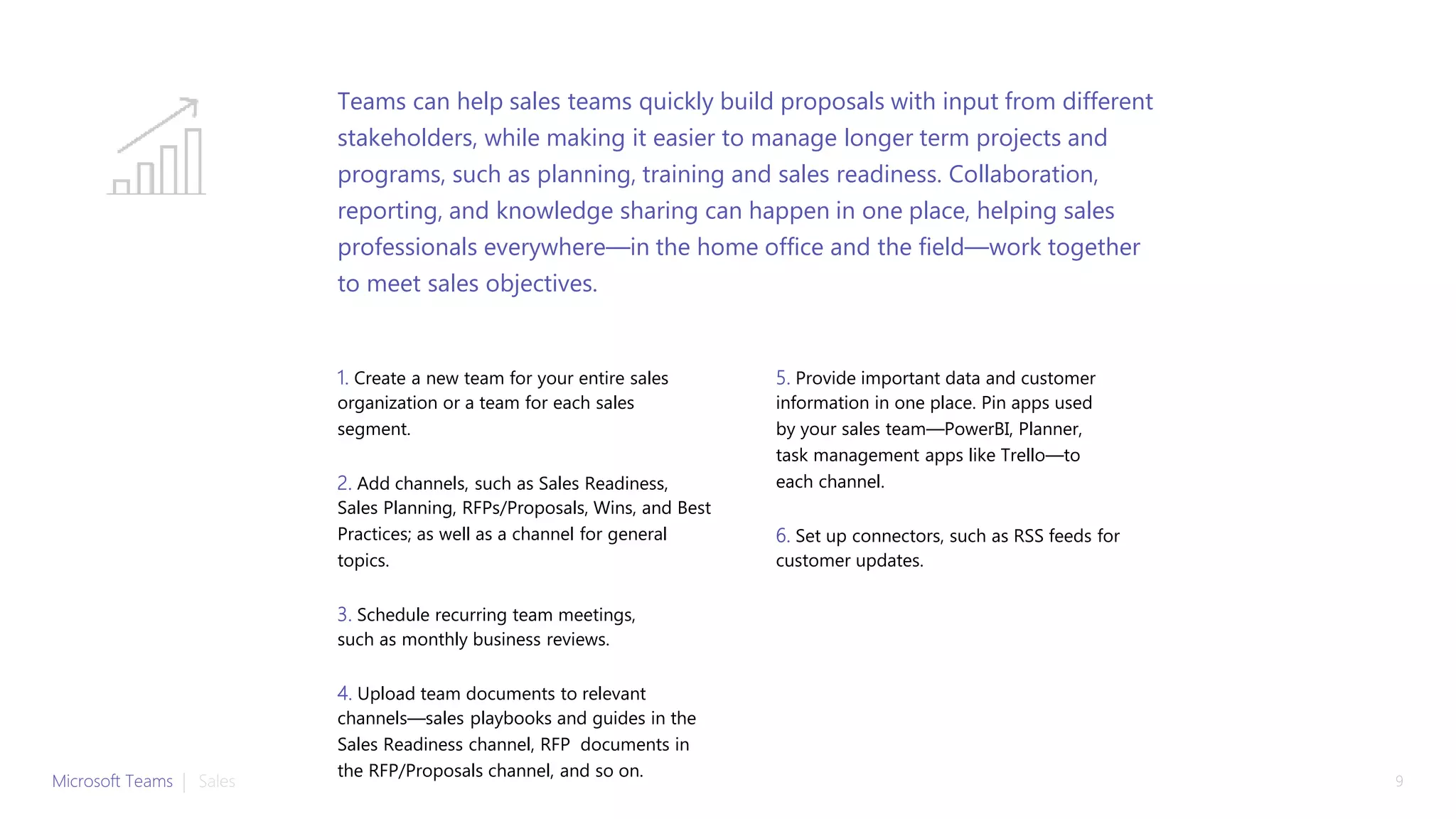 1. Create a new team for your entire sales
organization or a team for each sales
segment.
2. Add channels, such as Sales Readiness,
Sales Planning, RFPs/Proposals, Wins, and Best
Practices; as well as a channel for general
topics.
3. Schedule recurring team meetings,
such as monthly business reviews.
4. Upload team documents to relevant
channels—sales playbooks and guides in the
Sales Readiness channel, RFP documents in
the RFP/Proposals channel, and so on.
5. Provide important data and customer
information in one place. Pin apps used
by your sales team—PowerBI, Planner,
task management apps like Trello—to
each channel.
6. Set up connectors, such as RSS feeds for
customer updates.
Teams can help sales teams quickly build proposals with input from different
stakeholders, while making it easier to manage longer term projects and
programs, such as planning, training and sales readiness. Collaboration,
reporting, and knowledge sharing can happen in one place, helping sales
professionals everywhere—in the home office and the field—work together
to meet sales objectives.
Microsoft Teams | Sales 9
 