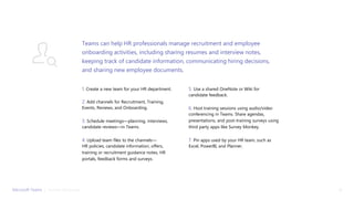 1. Create a new team for your HR department.
2. Add channels for Recruitment, Training,
Events, Reviews, and Onboarding.
3. Schedule meetings—planning, interviews,
candidate reviews—in Teams.
4. Upload team files to the channels—
HR policies, candidate information, offers,
training or recruitment guidance notes, HR
portals, feedback forms and surveys.
5. Use a shared OneNote or Wiki for
candidate feedback.
6. Host training sessions using audio/video
conferencing in Teams. Share agendas,
presentations, and post-training surveys using
third party apps like Survey Monkey.
7. Pin apps used by your HR team, such as
Excel, PowerBI, and Planner.
Teams can help HR professionals manage recruitment and employee
onboarding activities, including sharing resumes and interview notes,
keeping track of candidate information, communicating hiring decisions,
and sharing new employee documents.
Microsoft Teams | Human Resources 13
 