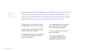 1. Create a team for each project, and then
add stakeholders from across the company.
2. Add channels, such as Planning, Budget,
Analytics, Reviews and Feedback.
3. Upload project documents to the channel,
such as budgets, schedules, information
sources, and guidelines.
4. Pin relevant apps used by your team
within each channel, such as Planner,
Trello, Smartsheet and PowerBI.
5. Set up connectors, such as bots for
process automation.
6. Schedule and hold recurring
or impromptu meetings with key
stakeholders from within Teams.
Project managers often struggle with a myriad of planning, meeting, and
communication tools and services. Teams enables collaboration in one
central hub with all the tools to organize and share project files, manage
stakeholder meetings, and track progress for multiple projects.
Microsoft Teams | 19Project Management
 