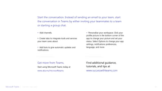 • Add channels.
• Create tabs to integrate tools and services
your team cares about.
• Add bots to give automatic updates and
notifications.
• Personalize your workspace. Click your
profile picture in the bottom corner of the
app to change your picture and set your
status. Select Options to change your app
settings, notifications preferences,
language, and more.
Start the conversation. Instead of sending an email to your team, start
the conversation in Teams by either inviting your teammates to a team
or starting a group chat.
Get more from Teams.
Start using Microsoft Teams today at
www.aka.ms/microsoftteams
Microsoft Teams | 21Take the next step
Find additional guidance,
tutorials, and tips at
www.successwithteams.com
 