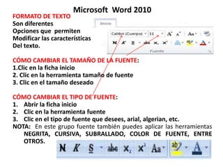 Microsoft Word 2010
FORMATO DE TEXTO
Son diferentes
Opciones que permiten
Modificar las características
Del texto.
CÓMO CAMBIAR EL TAMAÑO DE LA FUENTE:
1.Clic en la ficha inicio
2. Clic en la herramienta tamaño de fuente
3. Clic en el tamaño deseado
CÓMO CAMBIAR EL TIPO DE FUENTE:
1. Abrir la ficha inicio
2. Clic en la herramienta fuente
3. Clic en el tipo de fuente que desees, arial, algerian, etc.
NOTA: En este grupo fuente también puedes aplicar las herramientas
NEGRITA, CURSIVA, SUBRALLADO, COLOR DE FUENTE, ENTRE
OTROS.
 