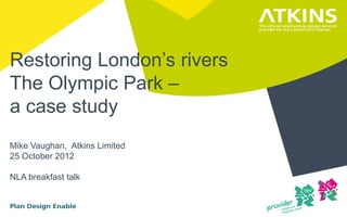 Restoring London’s rivers
The Olympic Park –
a case study
Mike Vaughan, Atkins Limited
25 October 2012

NLA breakfast talk
 