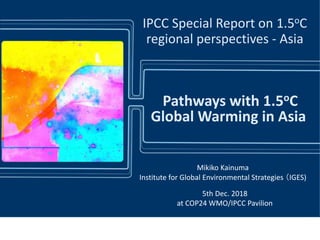 IPCC Special Report on 1.5oC
regional perspectives - Asia
Mikiko Kainuma
Institute for Global Environmental Strategies （IGES)
5th Dec. 2018
at COP24 WMO/IPCC Pavilion
Pathways with 1.5oC
Global Warming in Asia
 