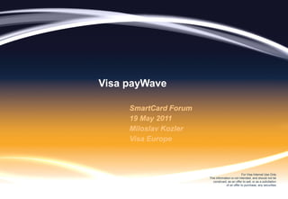 Visa payWave

     SmartCard Forum
     19 May 2011
     Miloslav Kozler
     Visa Europe



                                                 For Visa Internal Use Only
                       This information is not intended, and should not be
                         construed, as an offer to sell, or as a solicitation
                                    of an offer to purchase, any securities
 