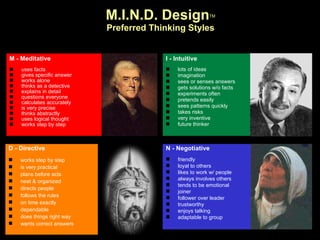 M - Meditative uses facts gives specific answer works alone thinks as a detective explains in detail questions everyone calculates accurately is very precise thinks abstractly uses logical thought works step by step I - Intuitive lots of ideas imagination sees or senses answers gets solutions w/o facts experiments often pretends easily sees patterns quickly takes risks very inventive future thinker M.I.N.D. Design TM Preferred Thinking Styles N - Negotiative friendly loyal to others likes to work w/ people always involves others tends to be emotional joiner follower over leader trustworthy enjoys talking adaptable to group D - Directive works step by step is very practical plans before acts neat & organized directs people follows the rules on time exactly dependable does things right way wants correct answers 