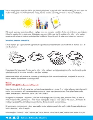 Colección de Manuales Educativos 10 
Solicita a los grupos que dibujen todo lo que piensan: pregúntales ¿qué puede pasar si llueve mucho?, ¿si la lluvia viene con 
mucho viento?, ¿si el sol calentara tanto los árboles, los ríos, nuestros cuerpos?, ¿si la tierra se moviera mucho?, etc. 
Pide a cada grupo que presente su dibujo y explique cómo nos amenazan o podrían afectar esos fenómenos que dibujaron. 
Coloca los papelógrafos en algún lugar del aula para que estén visibles, y al final de los talleres los niños y niñas puedan 
comparar todo lo que aprendieron y cómo pueden cambiar sus dibujos después de haber emprendido esta aventura…. 
Desarrollo del taller: 30 minutos 
Solicita al grupo que hagan un círculo y presenta la siguiente secuencia en tarjetas que encontrarás en el anexo No. 1 de 
este documento: 
Pregunta qué fue lo que pasó. Permite que los niños y niñas expliquen sus hipótesis de cómo se fue transformando un día 
soleado en un día de tormenta. Motívales a que digan sus ideas. 
Diles que van a jugar a dramatizar las tormentas, y que mientras tú vas narrando una historia, ellos y ellas de pie, en un 
círculo, deben ir representando lo que va pasando. 
Historia: 
UN DÍA CUALQUIERA…De repente Oscureció 
Era un hermoso día de Octubre, en el que muchos niños y niñas salieron a pasear. El sol estaba radiante y calentaba mucho, 
mucho, pero ¡muuuuuuucho!. Los niños y niñas comenzaron a sudar y a tener mucho calor. Se echaban fresco con las 
manos, desesperados, y decían muy fuerte: ¡¡¡AY QUE CALOR!!! 
De repente el sol comenzó a esconderse, las nubes estaban un poco más oscuras y grises, todos los niños y las niñas se 
miraban sorprendidos, y comenzaron a mirar al cielo preocupados porque se hacía cada vez más oscuro…. Temblaban de 
miedo y un poco de frío… titiritaban, se escuchaban sus dientes chocando unos con otros…. 
De un momento a otro comenzó a llover suave y ellos corrían felices porque el calor por fin se iría. Se escuchaban las risas 
fuertes, los gritos y saltos de alegría. 
Pero de repente, comenzó a llover tan fuerte, tan fuerte, pero tan fuerte, que las gotas sonaban como piedras en el piso… 
 
