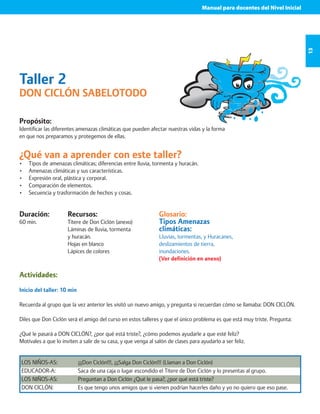 Manual para docentes del Nivel Inicial 
13 
Taller 2 
DON CICLÓN SABELOTODO 
Propósito: 
Identificar las diferentes amenazas climáticas que pueden afectar nuestras vidas y la forma 
en que nos preparamos y protegemos de ellas. 
¿Qué van a aprender con este taller? 
• Tipos de amenazas climáticas; diferencias entre lluvia, tormenta y huracán. 
• Amenazas climáticas y sus características. 
• Expresión oral, plástica y corporal. 
• Comparación de elementos. 
• Secuencia y trasformación de hechos y cosas. 
Duración: 
60 min. 
Glosario: 
Tipos Amenazas 
climáticas: 
Lluvias, tormentas, y Huracanes, 
deslizamientos de tierra, 
inundaciones. 
(Ver definición en anexo) 
Recursos: 
Títere de Don Ciclón (anexo) 
Láminas de lluvia, tormenta 
y huracán. 
Hojas en blanco 
Lápices de colores 
Actividades: 
Inicio del taller: 10 min 
Recuerda al grupo que la vez anterior les visitó un nuevo amigo, y pregunta si recuerdan cómo se llamaba: DON CICLÓN. 
Diles que Don Ciclón será el amigo del curso en estos talleres y que el único problema es que está muy triste. Pregunta: 
¿Qué le pasará a DON CICLÓN?, ¿por qué está triste?, ¿cómo podemos ayudarle a que esté feliz? 
Motívales a que lo inviten a salir de su casa, y que venga al salón de clases para ayudarlo a ser feliz. 
LOS NIÑOS-AS: ¡¡¡Don Ciclón!!!, ¡¡¡Salga Don Ciclón!!! (Llaman a Don Ciclón) 
EDUCADOR-A: Saca de una caja o lugar escondido el Títere de Don Ciclón y lo presentas al grupo. 
LOS NIÑOS-AS: Preguntan a Don Ciclón ¿Qué le pasa?, ¿por qué está triste? 
DON CICLÓN: Es que tengo unos amigos que si vienen podrían hacerles daño y yo no quiero que eso pase. 
 