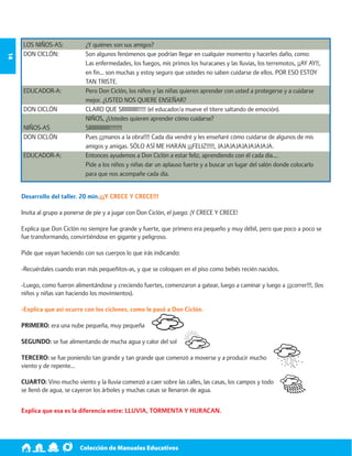 Colección de Manuales Educativos 14 
LOS NIÑOS-AS: ¿Y quiénes son sus amigos? 
DON CICLÓN: Son algunos fenómenos que podrían llegar en cualquier momento y hacerles daño, como: 
Las enfermedades, los fuegos, mis primos los huracanes y las lluvias, los terremotos, ¡¡AY AY!!, 
en fin… son muchas y estoy seguro que ustedes no saben cuidarse de ellos. POR ESO ESTOY 
TAN TRISTE. 
EDUCADOR-A: Pero Don Ciclón, los niños y las niñas quieren aprender con usted a protegerse y a cuidarse 
mejor. ¿USTED NOS QUIERE ENSEÑAR? 
DON CICLÓN CLARO QUE SIIIIIIIIIII!!!!! (el educador/a mueve el títere saltando de emoción). 
NIÑOS, ¿Ustedes quieren aprender cómo cuidarse? 
NIÑOS-AS SIIIIIIIIIIIIII!!!!!!!! 
DON CICLÓN Pues ¡¡¡manos a la obra!!!! Cada día vendré y les enseñaré cómo cuidarse de algunos de mis 
amigos y amigas. SÓLO ASÍ ME HARÁN ¡¡¡FELIZ!!!!!, JAJAJAJAJAJAJAJAJA. 
EDUCADOR-A: Entonces ayudemos a Don Ciclón a estar feliz, aprendiendo con él cada día…. 
Pide a los niños y niñas dar un aplauso fuerte y a buscar un lugar del salón donde colocarlo 
para que nos acompañe cada día. 
Desarrollo del taller. 20 min.¡¡¡Y CRECE Y CRECE!!! 
Invita al grupo a ponerse de pie y a jugar con Don Ciclón, el juego: ¡Y CRECE Y CRECE! 
Explica que Don Ciclón no siempre fue grande y fuerte, que primero era pequeño y muy débil, pero que poco a poco se 
fue transformando, convirtiéndose en gigante y peligroso. 
Pide que vayan haciendo con sus cuerpos lo que irás indicando: 
-Recuérdales cuando eran más pequeñitos-as, y que se coloquen en el piso como bebés recién nacidos. 
-Luego, como fueron alimentándose y creciendo fuertes, comenzaron a gatear, luego a caminar y luego a ¡¡¡correr!!!, (los 
niños y niñas van haciendo los movimientos). 
-Explica que así ocurre con los ciclones, como le pasó a Don Ciclón. 
PRIMERO: era una nube pequeña, muy pequeña 
SEGUNDO: se fue alimentando de mucha agua y calor del sol 
TERCERO: se fue poniendo tan grande y tan grande que comenzó a moverse y a producir mucho 
viento y de repente… 
CUARTO: Vino mucho viento y la lluvia comenzó a caer sobre las calles, las casas, los campos y todo 
se llenó de agua, se cayeron los árboles y muchas casas se llenaron de agua. 
Explica que esa es la diferencia entre: LLUVIA, TORMENTA Y HURACAN. 
 