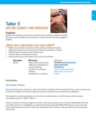 Manual para docentes del Nivel Inicial 
17 
Taller 3 
¡YO ME CUIDO Y ME PROTEJO! 
Propósito: 
Identificar las medidas de prevención y protección ante las amenazas climáticas conocidas. 
Reconocer el nivel de peligro que representan, y la importancia de estar bien protegidos y 
cuidados. 
¿Qué van a aprender con este taller? 
• Medidas de prevención y protección ante las amenazas climáticas conocidas. 
• Peligro que representan, y la importancia de estar bien protegidos y cuidados. 
• Identificación de características del mapa de la Isla. 
• Literatura: Rimas con amenazas climáticas. 
• Protección del cuerpo, de los bienes y de las casas, de las familias. 
Duración: 
60 min. 
Glosario: 
Medidas de protección 
ante amenazas 
climáticas: 
Protección del cuerpo, de los 
bienes, de las casas y de las 
familias. 
Recursos: 
-Títere de Don Ciclón (anexo). 
- Mapa de la isla Hispaniola o 
de Santo Domingo. 
-Carteles de las amenazas 
climáticas. 
-Papelógrafos y marcadores. 
Actividades: 
Inicio del taller: (10 min.) 
Recuerda al grupo que la vez anterior crearon unos dibujos muy lindos sobre las amenazas del clima, como son: la lluvia, las 
tormentas, los ciclones y los huracanes (pide que los vean en las paredes y que recuerden lo que dibujaron). 
Trae al grupo los carteles que utilizaste en el cierre de la actividad anterior, y recuerda cada una de las amenazas; 
recordando la canción “Y CRECE Y CRECE…” 
Coloca en el piso los 4 carteles y pregunta a los niños y niñas, qué nos puede ocurrir si estamos desprotegidos ante cada 
una de ellas. Escribe en un papelógrafo sus repuestas. Recuerda al grupo que DON CICLÓN está en su casa, y que sería 
bueno llamarlo para que nos ayude a saber cómo cuidarnos de estas amenazas… Pide que lo llamen muy fuerte, porque 
está dormido. 
 