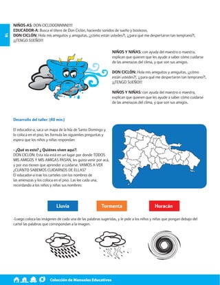 Colección de Manuales Educativos 18 
NIÑOS-AS: DON CICLOOONNNN!!!!! 
EDUCADOR-A: Busca el títere de Don Ciclón, haciendo sonidos de sueño y bostezos. 
DON CICLÓN: Hola mis amiguitos y amiguitas, ¡¿cómo están ustedes?!, ¡¿para qué me despertaron tan temprano?!, 
¡¡¡TENGO SUEÑO!!! 
NIÑOS Y NIÑAS: con ayuda del maestro o maestra, 
explican que quieren que les ayude a saber cómo cuidarse 
de las amenazas del clima, y que son sus amigos. 
DON CICLÓN: Hola mis amiguitos y amiguitas, ¡¿cómo 
están ustedes?!, ¡¿para qué me despertaron tan temprano?!, 
¡¡¡TENGO SUEÑO!!! 
NIÑOS Y NIÑAS: con ayuda del maestro o maestra, 
explican que quieren que les ayude a saber cómo cuidarse 
de las amenazas del clima, y que son sus amigos. 
Desarrollo del taller: (40 min.) 
El educador-a, saca un mapa de la Isla de Santo Domingo y 
lo coloca en el piso, les formula las siguientes preguntas y 
espera que los niños y niñas respondan: 
- ¿Qué es esto? ¿ Quiénes viven aquí?. 
DON CICLON: Esta isla está en un lugar por donde TODOS 
MIS AMIGOS Y MIS AMIGAS PASAN, les gusta venir por acá, 
y por eso tienen que aprender a cuidarse. VAMOS A VER 
¿CUÁNTO SABEMOS CUIDARNOS DE ELLAS? 
El educador-a trae los carteles con los nombres de 
las amenazas y los coloca en el piso. Las lee cada una, 
recordando a los niños y niñas sus nombres: 
Lluvia Tormenta Huracán 
-Luego coloca las imágenes de cada una de las palabras sugeridas, y le pide a los niños y niñas que pongan debajo del 
cartel las palabras que correspondan a la imagen. 
 