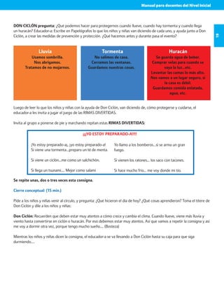 Manual para docentes del Nivel Inicial 
19 
DON CICLÓN pregunta: ¿Qué podemos hacer para protegernos cuando llueve, cuando hay tormenta y cuando llega 
un huracán? Educador-a: Escribe en Papelógrafos lo que los niños y niñas van diciendo de cada uno, y ayuda junto a Don 
Ciclón, a crear las medidas de prevención y protección. ¿Qué hacemos antes y durante pasa el evento? 
Lluvia Tormenta Huracán 
Usamos sombrilla. 
Nos abrigamos. 
Tratamos de no mojarnos. 
No salimos de casa. 
Cerramos las ventanas. 
Guardamos nuestras cosas. 
Se guarda agua de beber. 
Comprar velas para cuando se 
vaya la luz…etc. 
Levantar las camas lo más alto. 
Nos vamos a un lugar seguro, si 
la casa es débil. 
Guardamos comida enlatada, 
agua, etc. 
Luego de leer lo que los niños y niñas con la ayuda de Don Ciclón, van diciendo de, cómo protegerse y cuidarse, el 
educador-a les invita a jugar el juego de las RIMAS DIVERTIDAS. 
Invita al grupo a ponerse de pie y marchando repitan estas RIMAS DIVERTIDAS: 
¡¡¡YO ESTOY PREPARADO-A!!!! 
Yo llamo a los bomberos…si se arma un gran 
fuego. 
Si vienen los ratones… los saco con tacones. 
Si hace mucho frio… me voy donde mi tío. 
¡Yo estoy preparado-a¡, ¡yo estoy preparado-a! 
Si viene una tormenta…preparo un té de menta. 
Si viene un ciclón…me como un salchichón. 
Si llega un tsunami…. Mejor como salami 
Se repite unas, dos o tres veces esta consigna. 
Cierre conceptual: (15 min.) 
Pide a los niños y niñas venir al círculo, y pregunta: ¿Qué hicieron el día de hoy? ¿Qué cosas aprendieron? Toma el títere de 
Don Ciclón y dile a los niños y niñas: 
Don Ciclón: Recuerden que deben estar muy atentos a cómo crece y cambia el clima. Cuando llueve, viene más lluvia y 
viento hasta convertirse en ciclón o huracán. Por eso debemos estar muy atentos. Así que vamos a repetir la consigna y así 
me voy a dormir otra vez, porque tengo mucho sueño…. (Bosteza) 
Mientras los niños y niñas dicen la consigna, el educador-a se va llevando a Don Ciclón hasta su caja para que siga 
durmiendo…. 
 