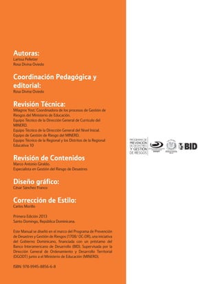 Autoras: 
Larissa Pelletier 
Rosa Divina Oviedo 
Coordinación Pedagógica y editorial: 
Rosa Divina Oviedo 
Revisión Técnica: 
Milagros Yost: Coordinadora de los procesos de Gestión de Riesgos del Ministerio de Educación. 
Equipo Técnico de la Dirección General de Currículo del MINERD. 
Equipo Técnico de la Dirección General del Nivel Inicial. 
Equipo de Gestión de Riesgo del MINERD. 
Equipo Técnico de la Regional y los Distritos de la Regional Educativa 10 
Revisión de Contenidos 
Marco Antonio Giraldo. 
Especialista en Gestión del Riesgo de Desastres 
Diseño gráfico: 
César Sánchez Franco 
Corrección de Estilo: 
Carlos Morillo 
Primera Edición 2013 
Santo Domingo, República Dominicana. 
Este Manual se diseñó en el marco del Programa de Prevención de Desastres y Gestión de Riesgos (1708/ OC-DR), una iniciativa del Gobierno Dominicano, financiada con un préstamo del Banco Interamericano de Desarrollo (BID). Supervisada por la Dirección General de Ordenamiento y Desarrollo Territorial (DGODT) junto a el Ministerio de Educación (MINERD). 
ISBN: 978-9945-8856-6-8  