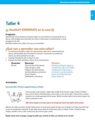 Manual para docentes del Nivel Inicial 
21 
Taller 4 
¡¡¡ Auxilio!!! ENEMIGOS en la casa (I) 
Propósito: 
Identificación de las amenazas antrópicas según sus características: Contaminación por la 
basura, enfermedades que transmiten los insectos, intoxicación, la contaminación, y cómo 
protegernos de ellas. 
Identificar quienes nos cuidan en la casa y la comunidad. 
¿Qué van a aprender con este taller? 
• Las amenazas antrópicas, según sus características, tales como: contaminación por 
basura, enfermedades que transmiten los insectos e intoxicación con productos 
tóxicos, así cómo protegernos de ellas. 
• Animales Perjudiciales para la salud y la vida. 
• Cuidado del medio ambiente y efectos de la contaminación. 
Duración: 
60 min. 
Glosario: 
Amenazas antrópicas, según sus 
características, tales como: Daños 
causados por la fuga de gas y 
el consumo o uso de productos 
tóxicos, la contaminación por 
basura, fuego, etc. 
Recursos: 
Títere de Don Ciclón (anexo). 
Figura de gato y ratón. 
Imágenes de contaminación, 
animales peligrosos, productos 
tóxicos (anexos). 
Papelógrafos, marcadores. 
Actividades: 
Inicio del taller: (10 min.) Juego del Gato y el Ratón 
Invita al grupo a salir al patio o algún lugar amplio de la escuela, a jugar al Gato y al Ratón. 
Uno-a de los niños o niñas del grupo, será el ratón, y otro será el gato. Todos-as los-as demás 
estarán en un círculo agarrados de las manos. Dentro estará el ratón y fuera estará el gato. Los 
niños-as cantarán a coro: 
¡Ahí viene el gato y el ratón, que no lo atrape por favor! (se repite varias veces) 
Mientras los niños-as cantan, el gato intenta entrar al círculo para atrapar al ratón, pero el grupo no lo deja, haciendo todo 
lo que sea posible para impedirlo. El gato debe buscar todas las formas para entrar y atrapar al ratón. Cuando lo logra 
atrapar, cambian a otro-a niño o niña en los dos roles de gato y ratón. 
Repite varias veces el juego, y luego les pides que vuelvan al salón y se sienten en un círculo. 
 