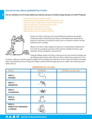 Colección de Manuales Educativos 22 
MESAS 
MESA 1: 
RATONES 
MESA 2: 
MOSQUITOS 
MESA 3: 
CUCARACHAS 
MESA 4: 
BASURA 
MESA 5: 
PRODUCTOS VENENOSOS 
O TÓXICOS 
Desarrollo del taller: (40min) ¡¡¡ENEMIGOS EN LA CASA!!! 
Una vez sentados-as en el círculo, pídeles que expresen ¿de qué se trataba el juego del gato y el ratón? Pregunta: 
• ¿Por qué el Gato quería atrapar al ratón? 
• ¿Quiénes tienen gatos? Quiénes tienen ratones en las casas? 
• ¿Cuál de los dos es peligroso para nuestras vidas? Por qué? 
• ¿Qué nos puede pasar si hay ratones en las casas? 
• ¿Por qué vienen los ratones a las casas? 
• ¿Qué podemos hacer para que no vengan? 
• ¿Qué podemos hacer para cuidarnos de ellos? 
Cuenta a los niños y niñas que en las casas también hay amenazas que pueden 
ocasionarnos daño, contaminación por basura, enfermedades que transmiten los 
insectos e intoxicación con productos tóxicos, que si no sabemos cuidarnos de ellos 
podríamos estar en peligro. 
Muestra a los niños y niñas imágenes de basureros o contaminación ambiental (ver 
en el anexo 5), y pregunta ¿qué pasa cuando estamos rodeados de basura, agua 
estancada, ratones, mosquitos, cucarachas etc? 
Luego del diálogo, explica a los niños y niñas que en las casas tenemos enemigos que 
son peligrosos para nuestra salud. Pide a los niños y niñas formar grupos de 5 o 6 en 
las mesas, y diles que conversen sobre los peligros de los enemigos que tenemos en la casa. Cada mesa tendrá un enemigo 
sobre el que deberá conversar. Entrega una imagen a cada mesa del enemigo que le toca, y dales unos minutos para que 
hablen sobre él. 
ENEMIGOS DE LA CASA: 
ENEMIGOS PELIGRO a nuestras vidas 
 