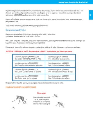 Manual para docentes del Nivel Inicial 
23 
Pega las imágenes en un cartel (Recortar las imágenes del anexo), y escribe al lado lo que los niños de cada mesa van 
diciendo que son los peligros de tenerlos en la casa. Pega el cartel en la pared y recuerda al grupo que Don Ciclón 
sabelotodo, NOS PUEDE ayudar a saber cómo cuidarnos de ellos. 
Llamen a Don Ciclón para que venga a cerrar el día con ellos-as, y les cuente lo que deben hacer para no tener esos 
peligros en la casa. 
Todos Juntos lo llaman: ¡¡¡DON CICLÓN!!! ¡¡¡Venga Don Ciclón!!! 
Cierre conceptual: (10 min.) 
El educador-a trae a Don Ciclón de su caja; mientras los niños y niñas dicen: 
¡¡¡YA VIENE DON CICLÓN, YA VIENE DON CICLÓN!!! 
Don Ciclón: Amiguitos y amiguitas, estoy cada vez más contento, porque ya han aprendido sobre algunos enemigos que 
hay en las casas. ¿Cuáles son? (los niños y niñas responden). 
Pónganse de pie en el círculo, que les quiero contar cómo cuidarse de todos ellos y para eso tenemos que jugar: 
JUEGO DE LOS NO Y de los SÍ… Ustedes dicen ¡¡¡NO!!! Y yo les digo lo que tienen que hacer: 
Los niños-as gritan: ¡¡¡NOOOOOO!!!! 
Don ciclón: TIRAR BASURA EN EL PISO 
Los niños-as gritan: ¡¡¡NOOOOOO!!! 
Don Ciclón:Tocar los productos peligrosos 
Los niños-as gritan: ¡¡¡NOOOOOO!!! 
Don Ciclón: Guardar comida en la cama. 
Los niños-as gritan: ¡¡¡NOOOOOO!!! 
Don Ciclón: Jugar con los ratones. 
Los niños-as gritan: SIIIIIIII!!!!! 
Don ciclón: Pisar las cucarachas. 
Los niños-as gritan: ¡¡¡SIIIIIIIII!!! 
Don Ciclón: La basura al zafacón. 
Los niños-as gritan: ¡¡¡SIIIIIIIII!!! 
Don ciclón: secar los charcos de agua 
Los niños-as gritan: ¡¡¡SIIIIIIIII!!! 
Don Ciclón: Alejarse del peligro. 
Despiden a Don CICLON, que hoy se va un poco más contento con los niños y las niñas. 
CANCIÓN SUGERIDA PARA ESTE TALLER: 
Pican, pican 
Pican, pican los mosquitos 
Pican, pican sin parar 
Si no seco los charquitos 
Pronto el dengue llegará 
 