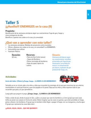 Manual para docentes del Nivel Inicial 
25 
Taller 5 
¡¡¡Auxilio!!! ENEMIGOS en la casa (II) 
Propósito: 
Identificación de las amenazas antrópicas según sus características: Fuga de gas y fuego; y 
cómo protegernos de ellas. 
Identificar a quienes nos cuidan en la casa y la comunidad. 
¿Qué van a aprender con este taller? 
• Las amenazas antrópicas: Medidas de prevención contra incendios. 
• Oficios: ¿Quienes nos cuidan en la casa y la comunidad? Los BOMBEROS. 
• Instrumentos que utilizan. 
• Expresión Plástica 
Duración: 
60 min. 
Glosario: 
Amenazas antrópicas según 
sus características: incendios 
provocados por fuga de gas, 
intoxicación con productos 
tóxicos, la contaminación 
por basura, explosión de gas 
produciendo fuego, etc. 
Recursos: 
-Títere de Don Ciclón (anexo) 
- Figura de Bombero. 
-Piezas recortadas de bomberos. 
-Hojas de papel, lápices de 
colores. 
Actividades: 
Inicio del taller: (10min.) ¡¡Fuego, fuego… LLAMEN A LOS BOMBEROS!! 
Sentados-as en un círculo, pide a los niños y niñas que recuerden los enemigos de la casa que conocimos las vez anterior, 
mostrándoles el cartel que hicieron y que está pegado en la pared. Deja que los niños y niñas expresen todo lo que 
recuerden que pasó y lo que aprendieron. 
Luego pide que jueguen el juego: ¡¡Fuego, fuego… LLAMEN A LOS BOMBEROS!! 
Todos y todas de pie, divide el grupo en dos, y pide a un grupo que sean los bomberos y al otro grupo que sean casas 
(niños-as ponen sus cuerpos en forma de casita). Deben imaginar que las casas se queman, que están prendidas en fuego, 
gritan y llaman a los bomberos. El grupo que es bombero debe llegar a apagar el fuego, con sus mangueras y mucha agua. 
El grupo que representa las casas debe decir: 
¡¡¡AGUA, AGUA, AGUA… QUE ME QUEMO!!!! 
 