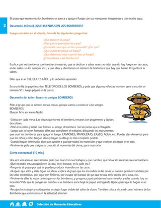 Colección de Manuales Educativos 26 
El grupo que representa los bomberos se acerca y apaga el fuego con sus mangueras imaginarias y con mucha agua. 
Desarrollo. (40min) ¡¡QUE BUENOS SON LOS BOMBEROS!! 
Luego sentados en el círculo, formula las siguientes preguntas: 
-¿Qué pasó en el juego? 
-¿Por qué se quemaban las casas? 
-¿Conocen casas que se han quemado? ¿Por qué? 
-¿Qué puede provocar un fuego? 
-¿Qué debemos hacer cuando hay un fuego? 
-¿Cómo llamar a los bomberos? 
Explica que los bomberos son hombres y mujeres, que se dedican a salvar nuestras vidas cuando hay fuegos en las casas, 
en las calles, en los campos, etc., y que ellos y ellas tienen un número de teléfono al que hay que llamar. Pregunta si lo 
saben. 
Diles que es el 911, QUE ES FÁCIL, y lo debemos aprender. 
En una tirilla de papel escribe: TELEFONO DE LOS BOMBEROS, y pide que algunos niños-as intenten venir y escribir el 
número 911, luego pégalo en la pared. 
Desarrollo del taller: Nuestros amigos BOMBEROS 
Pide al grupo que se sienten en sus mesas, porque vamos a construir a los amigos 
BOMBEROS 
(Buscar ficha en anexo No.6). 
-Coloca en cada mesa: Las piezas que forma el bombero, envases con pegamento y lápices 
de colores. 
-Pide a los niños y niñas que formen su amigo el bombero con las piezas que entregaste. 
-Luego que lo hayan formado, diles que completen el trabajito, dibujando los instrumentos 
que usan los bomberos para apagar el fuego: CAMIONES, MANGUERAS, CASCO, AGUA, etc. Puedes dar elementos para 
que los niños y niñas tengan ideas y hagan su dibujo lo más completo posible. 
-Cuando hayan terminado, pide que ayuden a guardar todos los materiales y que vuelvan al círculo en el piso. 
-Finalmente pide que traigan su creación al momento del cierre, para mostrarlo. 
Cierre conceptual: (10 min.) 
Una vez sentados-as en el círculo, pide que muestren sus trabajos y que cuenten, qué situación crearon para su bombero. 
¿Qué incendio está apagando en la casa, en el bosque, en la calle etc.? 
-Pregunta al grupo por qué se pueden producir incendios en las casas. 
-Después que ellos y ellas digan sus ideas, explica al grupo que los incendios en las casas se pueden producir también por 
las velas encendidas, por jugar con fósforos, por escape del tanque de gas que se usa en la cocina de la casa, etc. 
-Finalmente diles lo importantes que son los bomberos, y pregunta ¿qué podríamos hacer sin ellos y ellas cuando hay un 
incendio? Pide que le pongan un nombre a su bombero en la hoja de papel, entregando lápices para que lo hagan en el 
piso. 
-Recojan los trabajos y colóquenlos en algún lugar visible del salón de clases. También coloca el cartel con el número de los 
Bomberos que construiste en la actividad anterior. 
 