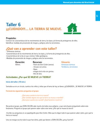 Manual para docentes del Nivel Inicial 
27 
Taller 6 
¡¡¡CUIDADO!!!.... LA TIERRA SE MUEVE. 
Propósito: 
Conocer las características de los movimientos de tierra, los tipos y la forma de protegernos de ellos. 
Identificar medidas de prevención de riesgos y peligros ante los terremotos. 
¿Qué van a aprender con este taller? 
- Amenazas sísmicas. 
-Características de los movimientos de tierra, los tipos, y la forma de protegernos de ellos. 
-Características de la isla en que vivimos: Fallas geológicas. 
-Medidas de prevención de riesgos y peligros ante los terremotos. 
Duración: 
60min. 
Glosario: 
Amenazas sísmicas: 
Temblores, terremotos 
Recursos: 
-Títere de Don Ciclón (anexo). 
- Envase con arena. 
-Agua. 
-imagen de la isla con grietas. 
-hilo de lana. 
Actividades: ¿Por qué SE MUEVE LA TIERRA? 
Inicio del taller: (10 min.) 
Sentados-as en un círculo, cuenta a los niños y niñas que el tema de hoy se llama: ¡¡¡CUIDADO!!!....SE MUEVE LA TIERRA. 
Formula las siguientes preguntas al grupo: 
¿Qué pasa cuando la tierra se mueve? 
¿Han sentido alguna vez que la tierra se mueva o tiemble? 
¿Qué pasa cuando eso sucede? ¿Qué hacemos nosotros? 
Recuerda al grupo, que DON CICLÓN sabe mucho de todos esos peligros, y que sería bueno preguntarle sobre este 
fenómeno. Pregunta al grupo qué quieren saber sobre este tema. ¿Por qué se mueve la tierra? 
-Escribe sus preguntas en un papelógrafo para Don Ciclón. Diles que te digan todo lo que quieren saber sobre ¿por qué la 
tierra se mueve? 
Una vez tengas escrito todo lo que han dicho, pide que llamen a DON CICLÓN, ¡¡¡muy fuerte!!! 
 