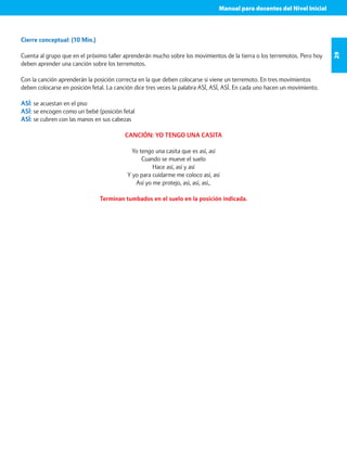Manual para docentes del Nivel Inicial 
29 
Cierre conceptual: (10 Min.) 
Cuenta al grupo que en el próximo taller aprenderán mucho sobre los movimientos de la tierra o los terremotos. Pero hoy 
deben aprender una canción sobre los terremotos. 
Con la canción aprenderán la posición correcta en la que deben colocarse si viene un terremoto. En tres movimientos 
deben colocarse en posición fetal. La canción dice tres veces la palabra ASÍ, ASÍ, ASÍ. En cada uno hacen un movimiento. 
ASÍ: se acuestan en el piso 
ASÍ: se encogen como un bebé (posición fetal 
ASÍ: se cubren con las manos en sus cabezas 
CANCIÓN: YO TENGO UNA CASITA 
Yo tengo una casita que es así, así 
Cuando se mueve el suelo 
Hace así, así y así 
Y yo para cuidarme me coloco así, así 
Así yo me protejo, así, así, así,. 
Terminan tumbados en el suelo en la posición indicada. 
 
