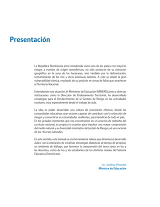 Presentación 
La República Dominicana está considerada como uno de los países con mayores riesgos a eventos de origen atmosféricos, no sólo producto de su ubicación geográfica en la zona de los huracanes, sino también por la deforestación, contaminación de los ríos y otras amenazas latentes. A esto se añade la gran vulnerabilidad sísmica, resultado de su posición en zonas de fallas que atraviesan el Territorio Nacional. 
Entendiendo esta situación, el Ministerio de Educación (MINERD) junto a diversas instituciones como la Dirección de Ordenamiento Territorial, ha desarrollado estrategias para el fortalecimiento de la Gestión de Riesgo en las actividades escolares, muy especialmente desde el trabajo de aula. 
La idea es poder desarrollar una cultura de prevención efectiva, donde las comunidades educativas sean actores capaces de contribuir con la reducción de riesgos y convertirse en comunidades resilientes, para beneficio de todo el país. 
En los actuales momentos que nos encontramos en un proceso de rediseño del currículo nacional, es propicia la ocasión para impulsar una mayor comprensión del medio natural y su diversidad orientada a la Gestión de Riesgo y el uso racional de los recursos naturales. 
En este sentido, este manual es una herramienta valiosa que dinamiza el desarrollo áulico con la utilización de creativas estrategias didácticas al tiempo de propiciar un ambiente de diálogo, que favorece la comprensión del tema tanto en los y las docentes, como de los y las estudiantes de los distintos niveles del Sistema Educativo Dominicano . 
Lic. Josefina Pimentel 
Ministra de Educación  