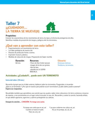 Manual para docentes del Nivel Inicial 
31 
Taller 7 
¡¡¡CUIDADO!!!.... 
LA TIERRA SE MUEVE(II) 
Propósitos: 
Conocer las características de los movimientos de tierra, los tipos y la forma de protegernos de ellos. 
Identificar medidas de prevención de riesgos y peligros ante los terremotos. 
¿Qué van a aprender con este taller? 
• Experimentación con movimientos de tierra. 
• Las fallas geológicas de nuestra isla. 
• Posición de protección frente a sismos. 
• Expresión musical y plástica. 
• Medidas de reducción de riesgos. Preparación de Súper mochila 
Duración: 
60 min. 
Glosario: 
Amenazas sísmicas: 
Temblores, terremotos. 
Recursos: 
-Títere de Don Ciclón (anexo). 
-imagen de la isla con grietas. 
-hilo de lana. 
-plantilla de LA SÚPER 
MOCHILA. 
Actividades: ¡¡¡Cuidado!!!... puede venir UN TERREMOTO 
Inicio del taller: (10 min.) 
Recuerda al grupo que en el taller anterior, hablaron sobre los terremotos. Pregúntales si recuerdan 
¿Qué es un terremoto ? ¿Por qué en nuestro país podrían ocurrir terremotos? ¿Cuáles daños puede ocasionar? 
Espera sus respuestas. 
Recuérdales también que aprendimos una canción que nos ayuda a saber cómo colocarnos si la tierra comienza a moverse 
de repente, y nos encontramos en un lugar como la escuela, la casa, etc. Recuerden y canten la canción, haciendo énfasis 
en que deben agacharse, agarrarse y cubrirse protegiendo sus cabezas. 
Ensayen la canción…. CANCIÓN: Yo tengo una casita 
Yo tengo una casita que es así, así 
Cuando se mueve el suelo 
Hace así, así y así 
Y yo para cuidarme me coloco así, así 
Así yo me protejo, así, así, así. 
 