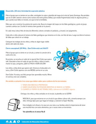 Colección de Manuales Educativos 32 
Desarrollo. (30 min.) Actividad de expresión plástica 
Pide al grupo que se sienten en sus sillas, entrégales la copia o plantilla del mapa de la isla de Santo Domingo. Recuérdales 
que en el taller anterior vieron como nuestra isla tenía grietas (fallas), que estaba fragmentada (rota) en algunas partes, y 
que cuando esas fallas se movían, era que la tierra temblaba. 
Diles que van a construir las grietas de nuestra isla. Busca la imagen del mapa con las fallas geológicas y junto al grupo 
cuenten cuántas son. Escribe el número bien grande en la pizarra. 
En cada mesa coloca hilos de lana de diferentes colores cortados en pedazos, y envases con pegamento. 
Cada niño o niña colocará el número de fallas geológicas que tenemos en la isla, con hilo de lana. Luego escribirá el número 
de fallas que colocó en su trabajo. 
Coloquen los trabajos de los niños y niñas en algún lugar visible 
dentro del salón de clases. 
Cierre conceptual: (20 Min)… Don Ciclón está casi feliz!!!! 
Pide al grupo que se siente en un círculo y canten la canción de la 
casita otra vez. 
De pronto, se escucha un ruido de la caja de Don Ciclón que quiere 
salir. Educador-a hace el ruido sin que los niños y niñas lo noten, 
mueve la caja y pregunta: ¿QUE LE PASA A DON CICLÓN? 
Los niños y niñas dirán que quiere salir. Entonces el educador-a lo 
saca, y Don Ciclón aparece con una MEDIA sonrisa en su cara. 
Don Ciclón: Yo estoy casi feliz porque han aprendido mucho. Miren 
mi sonrisa; está casi completa. 
He venido a contarles tres cosas que deben saber para cuidarse de los terremotos: 
1. TENER UNA MOCHILA PREPARADA 
2. SABER COLOCARSE EN POSICION MIENTRAS SE MUEVE LA TIERRA 
3. CUANDO LA TIERRA YA NO TIEMBLE MÁS, colocarse en LUGARES seguros. 
Entrega a los niños y niñas sentados en el círculo, la plantilla con la SÚPER 
MOCHILA, para que encierren en un círculo lo que deben colocar allí, y tenerla siempre con 
ellos. Entrega lápiz para que hagan el trabajo y coloreen la Súper Mochila. 
Este trabajito se lo llevan a la casa con una nota a sus familias sobre la importancia de tener 
una mochila lista con estos elementos, por si acaso viene un terremoto. 
Ver plantilla en el anexo No.8 
 