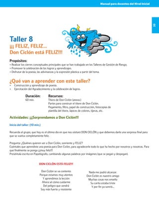 Manual para docentes del Nivel Inicial 
33 
Taller 8 
¡¡¡ FELIZ, FELIZ… 
Don Ciclón está FELIZ!!! 
Propósitos: 
• Realizar los cierres conceptuales principales que se han trabajado en los Talleres de Gestión de Riesgo. 
• Promover la celebración de los logros y aprendizajes. 
• Disfrutar de la poesía, las adivinanzas y la expresión plástica a partir del tema. 
¿Qué van a aprender con este taller? 
• Construcción y aprendizaje de poesía. 
• Ejercitación del Agradecimiento y la celebración de logros. 
Duración: 
60 min. 
Recursos: 
Títere de Don Ciclón (anexo.) 
Partes para construir el títere de Don Ciclón. 
Pegamento, filtro, papel de construcción, fotocopias de 
plantilla del títere, lápices de colores, tijeras, etc. 
Actividades: ¡¡¡Sorprendamos a Don Ciclón!!! 
Inicio del taller: (10 min.) 
Recuerda al grupo, que hoy es el último día en que nos visitará DON CICLÓN y que debemos darle una sorpresa final para 
que se vuelva completamente feliz. 
Pregunta: ¿Quiénes quieren ver a Don Ciclón, sonriente y FELIZ? 
Cuéntales que aprendiste una poesía para Don Ciclón, para agradecerle todo lo que ha hecho por nosotros y nosotras. Para 
que finalmente se ponga ¡¡¡muy feliz!!! 
Preséntala escrita en Papelógrafo, cambiando algunas palabras por imágenes (que se pegan y despegan). 
DON CICLÓN ESTÁ FELIZ!!! 
Don Ciclón se va contento 
Porque estamos muy atentos 
Y aprendimos la lección 
Ahora sé cómo cuidarme 
Del peligro que vendrá 
Soy más fuerte y resistente 
Nada me podrá alcanzar. 
Don Ciclón es nuestro amigo 
Muchas cosas nos enseño 
Su carita estaba triste 
Y por fin ya sonrió… 
 