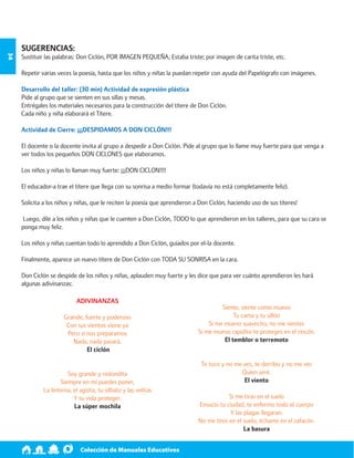 Colección de Manuales Educativos 34 
SUGERENCIAS: 
Sustituir las palabras: Don Ciclón, POR IMAGEN PEQUEÑA, Estaba triste; por imagen de carita triste, etc. 
Repetir varias veces la poesía, hasta que los niños y niñas la puedan repetir con ayuda del Papelógrafo con imágenes. 
Desarrollo del taller: (30 min) Actividad de expresión plástica 
Pide al grupo que se sienten en sus sillas y mesas. 
Entrégales los materiales necesarios para la construcción del títere de Don Ciclón. 
Cada niño y niña elaborará el Títere. 
Actividad de Cierre: ¡¡¡DESPIDAMOS A DON CICLÓN!!! 
El docente o la docente invita al grupo a despedir a Don Ciclón. Pide al grupo que lo llame muy fuerte para que venga a 
ver todos los pequeños DON CICLONES que elaboramos. 
Los niños y niñas lo llaman muy fuerte: ¡¡¡DON CICLON!!!! 
El educador-a trae el títere que llega con su sonrisa a medio formar (todavía no está completamente feliz). 
Solicita a los niños y niñas, que le reciten la poesía que aprendieron a Don Ciclón, haciendo uso de sus títeres! 
Luego, dile a los niños y niñas que le cuenten a Don Ciclón, TODO lo que aprendieron en los talleres, para que su cara se 
ponga muy feliz. 
Los niños y niñas cuentan todo lo aprendido a Don Ciclón, guiados por el-la docente. 
Finalmente, aparece un nuevo títere de Don Ciclón con TODA SU SONRISA en la cara. 
Don Ciclón se despide de los niños y niñas, aplauden muy fuerte y les dice que para ver cuánto aprendieron les hará 
algunas adivinanzas: 
ADIVINANZAS 
Grande, fuerte y poderoso 
Con sus vientos viene ya 
Pero si nos preparamos 
Nada, nada pasará. 
El ciclón 
Soy grande y redondita 
Siempre en mí puedes poner, 
La linterna, el agüita, tu silbato y las velitas 
Y tu vida proteger. 
La súper mochila 
Siente, siente como muevo 
Tu cama y tu sillón 
Si me muevo suavecito, no me sientes 
Si me muevo rapidito te proteges en el rincón. 
El temblor o terremoto 
Te toco y no me ves, te derribo y no me ves 
Quien seré. 
El viento 
Si me tiras en el suelo 
Ensucio tu ciudad, te enfermo todo el cuerpo 
Y las plagas llegaran. 
No me tires en el suelo, échame en el zafacón. 
La basura 
 