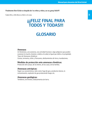 Manual para docentes del Nivel Inicial 
35 
Finalmente Don Ciclón se despide de l os niños y niñas y se va ¡¡¡muy feliz!!!! 
Cada niño y niña lleva su títere a la casa. 
¡¡¡FELIZ FINAL PARA 
TODOS Y TODAS!!! 
GLOSARIO 
Amenaza: 
Un fenómeno, una sustancia, una actividad humana o algo peligroso que pueden 
ocasionar la muerte, lesiones o daños a la salud, al igual que daños a la propiedad. 
Tipos de Amenazas climáticas: 
Lluvias, tormenta, ciclón y Huracanes, deslizamientos de tierra, inundaciones. 
Medidas de protección ante amenazas climáticas: 
Protección del cuerpo, de los bienes, de las casas, de las familias. 
Amenazas antrópicas: 
Según sus características, tales como: fuga de gas y productos tóxicos, la 
contaminación, explosión de gas produciendo fuego, etc. 
Amenazas geológicas: 
Temblores, terremotos, deslizamientos de tierra. 
 