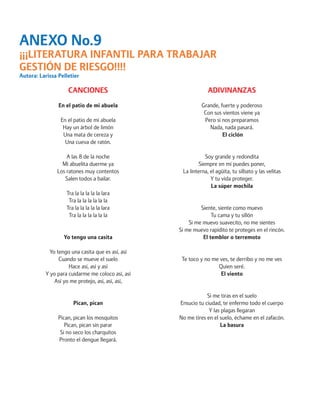 ANEXO No.9 
¡¡¡LITERATURA INFANTIL PARA TRABAJAR GESTIÓN DE RIESGO!!!! 
Autora: Larissa Pelletier 
CANCIONES 
En el patio de mi abuela 
En el patio de mi abuela 
Hay un árbol de limón 
Una mata de cereza y 
Una cueva de ratón. 
A las 8 de la noche 
Mi abuelita duerme ya 
Los ratones muy contentos 
Salen todos a bailar. 
Tra la la la la la lara 
Tra la la la la la la 
Tra la la la la la lara 
Tra la la la la la la 
Yo tengo una casita 
Yo tengo una casita que es así, así 
Cuando se mueve el suelo 
Hace así, así y así 
Y yo para cuidarme me coloco así, así 
Así yo me protejo, así, así, así, 
Pican, pican 
Pican, pican los mosquitos 
Pican, pican sin parar 
Si no seco los charquitos 
Pronto el dengue llegará. 
ADIVINANZAS 
Grande, fuerte y poderoso 
Con sus vientos viene ya 
Pero si nos preparamos 
Nada, nada pasará. 
El ciclón 
Soy grande y redondita 
Siempre en mí puedes poner, 
La linterna, el agüita, tu silbato y las velitas 
Y tu vida proteger. 
La súper mochila 
Siente, siente como muevo 
Tu cama y tu sillón 
Si me muevo suavecito, no me sientes 
Si me muevo rapidito te proteges en el rincón. 
El temblor o terremoto 
Te toco y no me ves, te derribo y no me ves 
Quien seré. 
El viento 
Si me tiras en el suelo 
Ensucio tu ciudad, te enfermo todo el cuerpo 
Y las plagas llegaran 
No me tires en el suelo, échame en el zafacón. 
La basura  