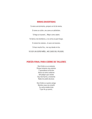RIMAS DIVERTIDAS 
Si viene una tormenta…preparo un té de menta. 
Si viene un ciclón…me como un salchichón. 
Si llega un tsunami…. Mejor como salami. 
Yo llamo a los bomberos…si se arma un gran fuego. 
Si vienen los ratones… lo saco con tacones. 
Si hace mucho frio… me voy donde mi tío. 
YO SOY UN SÚPER NIÑO… ME CUIDO DEL PELIGRO. 
POESÍA FINAL PARA CIERRE DE TALLERES 
Don Ciclón se va contento 
Porque estamos muy atentos 
Y aprendimos la lección 
Ahora sé cómo cuidarme 
Del peligro que vendrá 
Soy más fuerte y resistente 
Nada me podrá alcanzar. 
Don Ciclón es nuestro amigo 
Muchas cosas nos enseñó 
Su carita estaba triste 
Y por fin ya sonrió… 