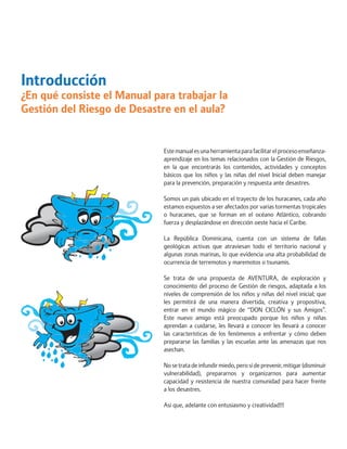 Introducción 
¿En qué consiste el Manual para trabajar la Gestión del Riesgo de Desastre en el aula? 
Este manual es una herramienta para facilitar el proceso enseñanza- aprendizaje en los temas relacionados con la Gestión de Riesgos, en la que encontrarás los contenidos, actividades y conceptos básicos que los niños y las niñas del nivel Inicial deben manejar para la prevención, preparación y respuesta ante desastres. 
Somos un país ubicado en el trayecto de los huracanes, cada año estamos expuestos a ser afectados por varias tormentas tropicales o huracanes, que se forman en el océano Atlántico, cobrando fuerza y desplazándose en dirección oeste hacia el Caribe. 
La República Dominicana, cuenta con un sistema de fallas geológicas activas que atraviesan todo el territorio nacional y algunas zonas marinas, lo que evidencia una alta probabilidad de ocurrencia de terremotos y maremotos o tsunamis. 
Se trata de una propuesta de AVENTURA, de exploración y conocimiento del proceso de Gestión de riesgos, adaptada a los niveles de comprensión de los niños y niñas del nivel inicial; que les permitirá de una manera divertida, creativa y propositiva, entrar en el mundo mágico de “DON CICLÓN y sus Amigos”. Este nuevo amigo está preocupado porque los niños y niñas aprendan a cuidarse, les llevará a conocer les llevará a conocer las características de los fenómenos a enfrentar y cómo deben prepararse las familias y las escuelas ante las amenazas que nos asechan. 
No se trata de infundir miedo, pero sí de prevenir, mitigar (disminuir vulnerabilidad), prepararnos y organizarnos para aumentar capacidad y resistencia de nuestra comunidad para hacer frente a los desastres. 
Así que, adelante con entusiasmo y creatividad!!!  