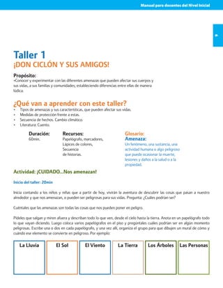 Manual para docentes del Nivel Inicial 
9 
Taller 1 
¡DON CICLÓN Y SUS AMIGOS! 
Propósito: 
•Conocer y experimentar con las diferentes amenazas que pueden afectar sus cuerpos y 
sus vidas, a sus familias y comunidades; estableciendo diferencias entre ellas de manera 
lúdica. 
¿Qué van a aprender con este taller? 
• Tipos de amenazas y sus características, que pueden afectar sus vidas. 
• Medidas de protección frente a estas. 
• Secuencia de hechos. Cambio climático. 
• Literatura: Cuento. 
Duración: 
60min. 
Recursos: 
Papelógrafo, marcadores, 
Lápices de colores, 
Secuencia 
de historias. 
Glosario: 
Amenaza: 
Un fenómeno, una sustancia, una 
actividad humana o algo peligroso 
que puede ocasionar la muerte, 
lesiones y daños a la salud o a la 
propiedad. 
Actividad: ¡CUIDADO…Nos amenazan! 
Inicio del taller: 20min 
Inicia contando a los niños y niñas que a partir de hoy, vivirán la aventura de descubrir las cosas que pasan a nuestro 
alrededor y que nos amenazan, o pueden ser peligrosas para sus vidas. Pregunta: ¿Cuáles podrían ser? 
Cuéntales que las amenazas son todas las cosas que nos pueden poner en peligro. 
Pídeles que salgan y miren afuera y describan todo lo que ven, desde el cielo hasta la tierra. Anota en un papelógrafo todo 
lo que vayan diciendo. Luego coloca varios papelógrafos en el piso y pregúntales cuáles podrían ser en algún momento 
peligrosas. Escribe una o dos en cada papelógrafo, y una vez allí, organiza el grupo para que dibujen un mural de cómo y 
cuándo ese elemento se convierte en peligroso. Por ejemplo: 
La Lluvia El Sol El Viento La Tierra Los Árboles Las Personas 
 