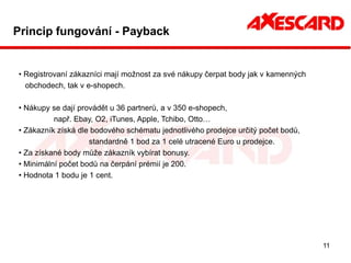 Princip fungování - Payback


• Registrovaní zákazníci mají možnost za své nákupy čerpat body jak v kamenných
  obchodech, tak v e-shopech.

• Nákupy se dají provádět u 36 partnerů, a v 350 e-shopech,
          např. Ebay, O2, iTunes, Apple, Tchibo, Otto…
• Zákazník získá dle bodového schématu jednotlivého prodejce určitý počet bodů,
                    standardně 1 bod za 1 celé utracené Euro u prodejce.
• Za získané body může zákazník vybírat bonusy.
• Minimální počet bodů na čerpání prémií je 200.
• Hodnota 1 bodu je 1 cent.




                                                                                  11
 