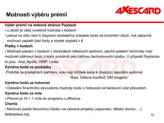 Možnosti výběru prémií
Výběr prémií na webové stránce Payback
• u zboží je vždy uvedená hodnota v bodech
• pokud na účtu není k dispozici dostatečný zůstatek bodů na konkrétní zboží, má zákazník
  možnost zaplatit část body a zbytek doplatit v €
Platby v bodech
• Možnost placení v bodech v obchodech některých partnerů, jejichž platební terminály mají
možnost stáhnout body z karty podobně jako běžnou bezhotovostní platbu. V případě Paybacku
to jsou: Aral, Apollo, WMF, Linda
Výměna bodů za poukázky
 Probíhá na prodejnách partnerů, kde mají držitelé karet k dispozici speciální automat.
                                         Real, Galeria Kaufhof, DM drogerie
Výměna bodů za hotovost
• Odeslání finančního ekvivalentu hodnoty bodů v hotovosti na bankovní účet převodem
Výměna bodu za míle
• Převod je 1b = 1 míle do programu Lufthansa
Charita
• Možnost poslat libovolnou částku na vybrané projekty (Japonsko, dětský domov….)
betterplace.org                                                                         12
 