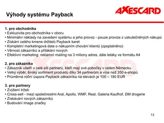 Výhody systému Payback

1. pro obchodníka
• Exkluzivita pro obchodníka v oboru
• Minimální náklady na zavedení systému a jeho provoz - pouze provize z uskutečněných nákupů
• Získání celého kmene držitelů Payback karet
• Kompletní marketingová data o nákupním chování klientů (zpoplatněno)
• Věrnost zákazníků a přilákání nových
• Efektivní marketing: reklamní mailing na 3 miliony adres, dále letáky ve formátu A4

2. pro zákazníka
• Zákazník ušetří v celé síti partnerů, kteří mají své pobočky v celém Německu
• Velký výběr, široký sortiment produktů díky 34 partnerům a více než 350 e-shopů
• Průměrná roční úspora Payback zákazníka na slevách je 100 – 180 EUR

3. pro partnery
• Zvýšení tržeb
• Cross-sell - mezi společnostmi Aral, Apollo, WMF, Real, Galeria Kaufhof, DM drogerie
• Získávání nových zákazníků
• Budování image značky


                                                                                         13
 
