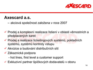 Axescard a.s.
  – akciová společnost založena v roce 2007

 Prodej a komplexní realizace řešení v oblasti věrnostních a
  předplacených karet
 Prodej a realizace ticketingových systémů, pokladních
  systémů, systémů kontroly vstupu
 Akvizice a budování distribučních sítí
 Zákaznická podpora
   - hot lines, first level a customer support
 Exkluzivní partner špičkových dodavatelů v oboru
                                                          14
 